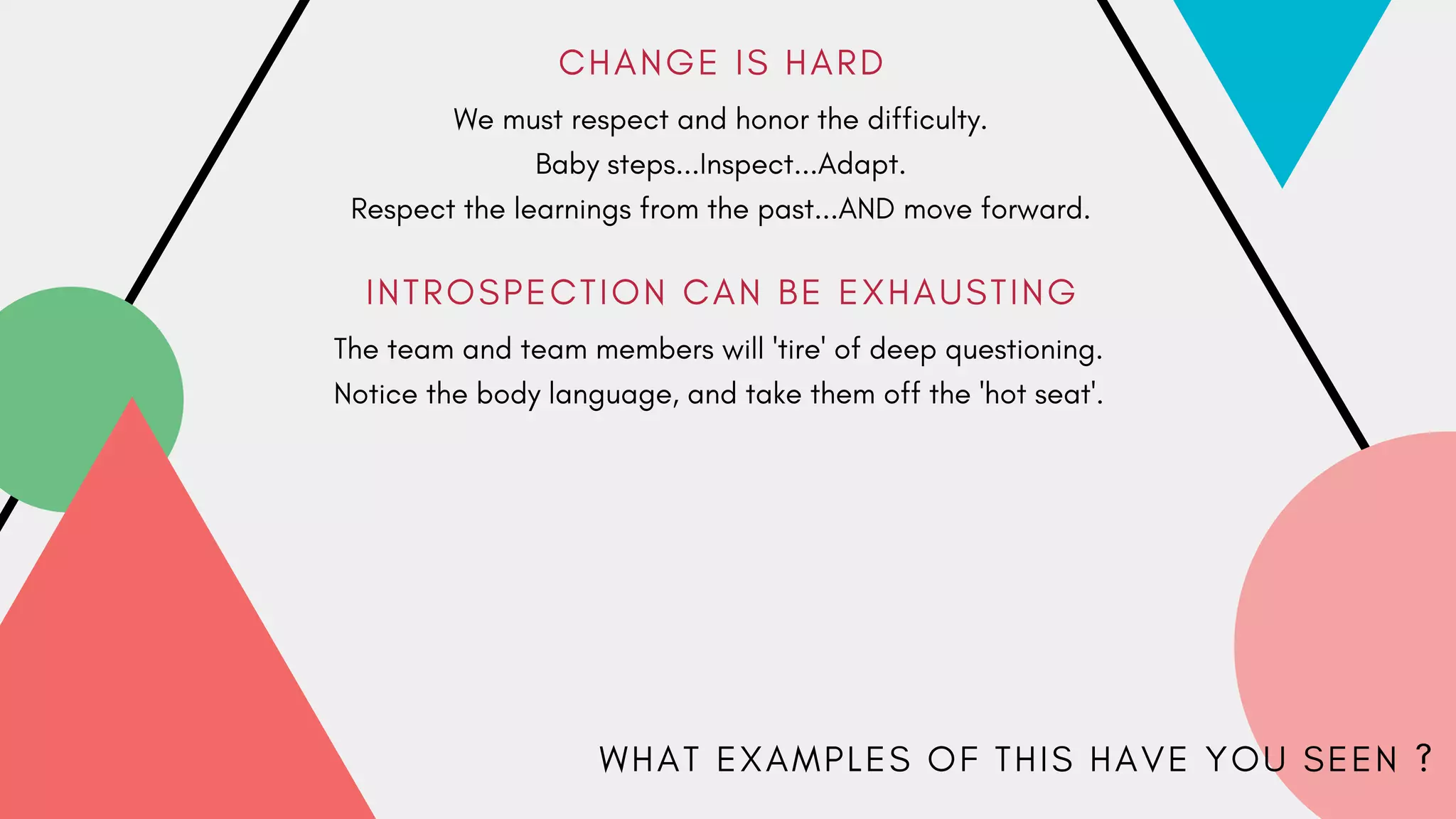 C H A N G E I S H A R D
I N T R O S P E C T I O N C A N B E E X H A U S T I N G
We must respect and honor the difficulty.
Baby steps...Inspect...Adapt.
Respect the learnings from the past...AND move forward.
The team and team members will 'tire' of deep questioning.
Notice the body language, and take them off the 'hot seat'.
W H A T E X A M P L E S O F T H I S H A V E Y O U S E E N ?
 