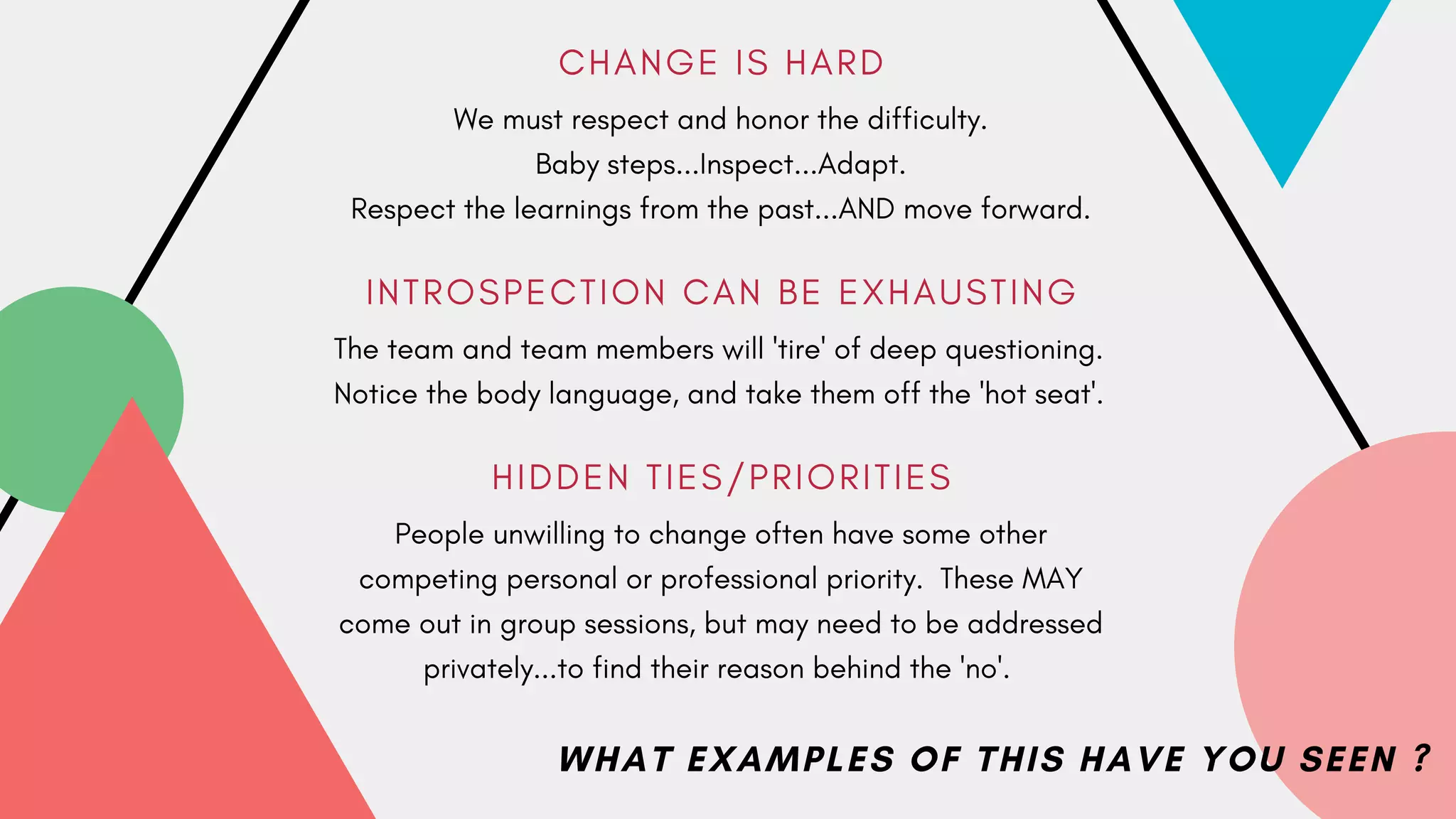 C H A N G E I S H A R D
I N T R O S P E C T I O N C A N B E E X H A U S T I N G
H I D D E N T I E S / P R I O R I T I E S
We must respect and honor the difficulty.
Baby steps...Inspect...Adapt.
Respect the learnings from the past...AND move forward.
The team and team members will 'tire' of deep questioning.
Notice the body language, and take them off the 'hot seat'.
People unwilling to change often have some other
competing personal or professional priority. These MAY
come out in group sessions, but may need to be addressed
privately...to find their reason behind the 'no'.
WHAT EXAMPLES OF THIS HAVE YOU SEEN ?
 