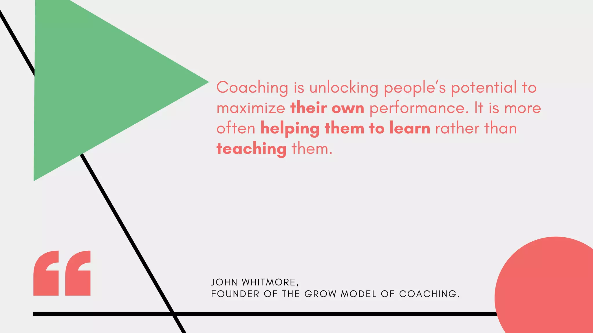 Coaching is unlocking people’s potential to
maximize their own performance. It is more
often helping them to learn rather than
teaching them.
J O H N W H I T M O R E ,
F O U N D E R O F T H E G R O W M O D E L O F C O A C H I N G .
 