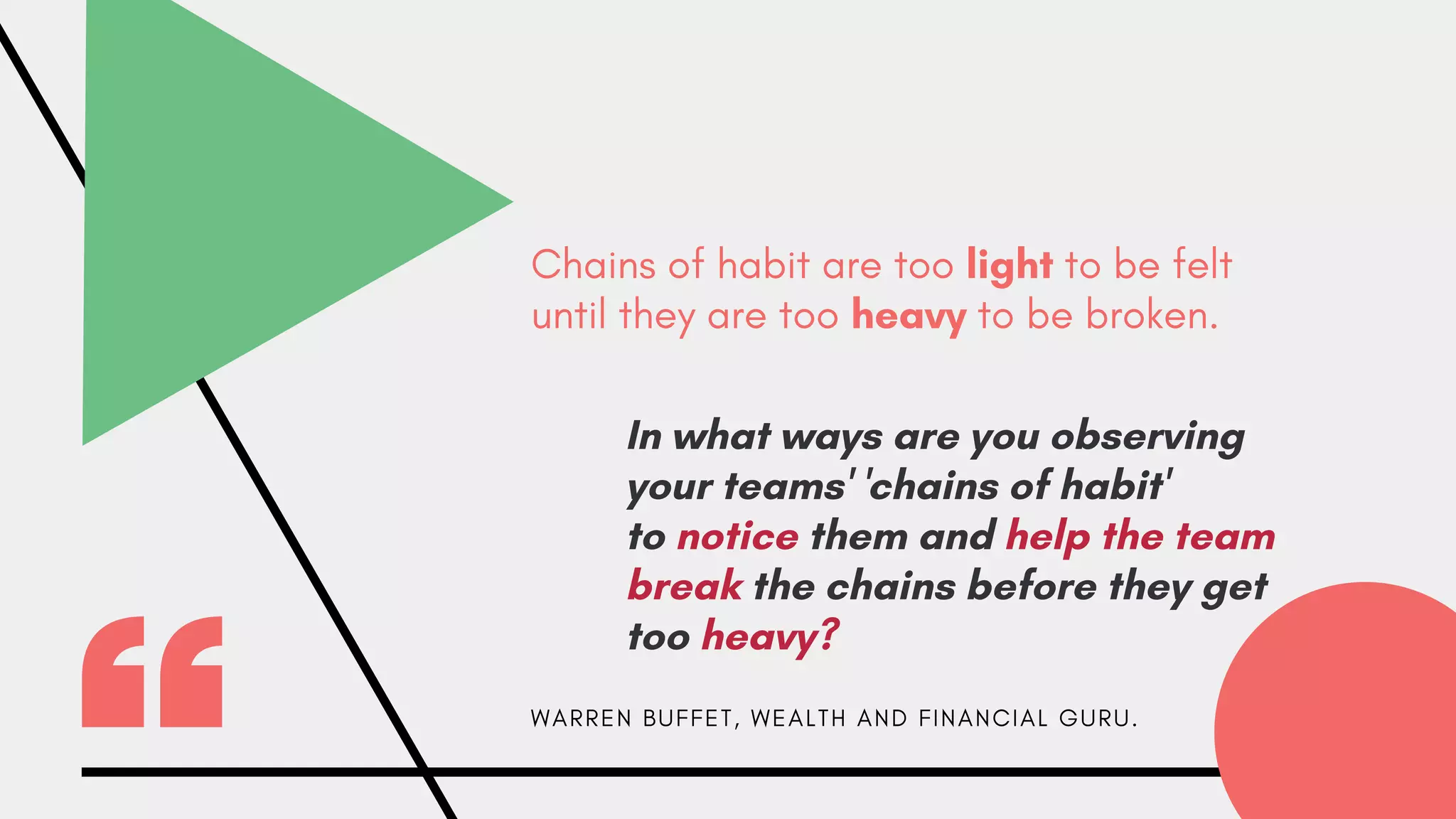 Chains of habit are too light to be felt
until they are too heavy to be broken.
W A R R E N B U F F E T , W E A L T H A N D F I N A N C I A L G U R U .
In what ways are you observing
your teams' 'chains of habit'
to notice them and help the team
break the chains before they get
too heavy?
 