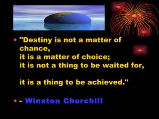 "Destiny is not a matter of chance,  it is a matter of choice;  it is not a thing to be waited for,  it is a thing to be achieved." -  Winston Churchill 