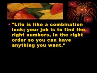 "Life is like a combination lock; your job is to find the right numbers, in the right order so you can have anything you want." 