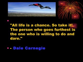 "All life is a chance. So take it!  The person who goes furthest is the one who is willing to do and dare." -  Dale Carnegie   