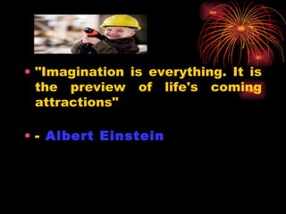 "Imagination is everything. It is the preview of life's coming attractions"  -  Albert Einstein   