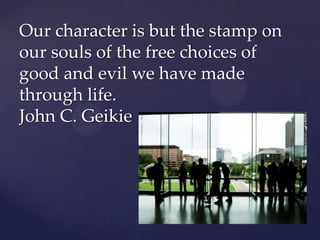 Our character is but the stamp on
our souls of the free choices of
good and evil we have made
through life.
John C. Geikie
 