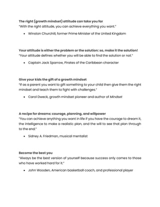 The right (growth mindset) attitude can take you far
“With the right attitude, you can achieve everything you want.”
• Winston Churchill, former Prime Minister of the United Kingdom
Your attitude is either the problem or the solution: so, make it the solution!
“Your attitude defines whether you will be able to find the solution or not.”
• Captain Jack Sparrow, Pirates of the Caribbean character
Give your kids the gift of a growth mindset
“If as a parent you want to gift something to your child then give them the right
mindset and teach them to fight with challenges.”
• Carol Dweck, growth mindset pioneer and author of Mindset
A recipe for dreams: courage, planning, and willpower
“You can achieve anything you want in life if you have the courage to dream it,
the intelligence to make a realistic plan, and the will to see that plan through
to the end.”
• Sidney A. Friedman, musical mentalist
Become the best you
“Always be the best version of yourself because success only comes to those
who have worked hard for it.”
• John Wooden, American basketball coach, and professional player
 