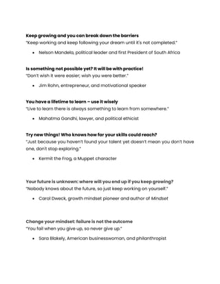 Keep growing and you can break down the barriers
“Keep working and keep following your dream until it's not completed.”
• Nelson Mandela, political leader and first President of South Africa
Is something not possible yet? It will be with practice!
“Don’t wish it were easier; wish you were better.”
• Jim Rohn, entrepreneur, and motivational speaker
You have a lifetime to learn – use it wisely
“Live to learn there is always something to learn from somewhere.”
• Mahatma Gandhi, lawyer, and political ethicist
Try new things! Who knows how far your skills could reach?
“Just because you haven’t found your talent yet doesn’t mean you don’t have
one, don't stop exploring.”
• Kermit the Frog, a Muppet character
Your future is unknown: where will you end up if you keep growing?
“Nobody knows about the future, so just keep working on yourself.”
• Carol Dweck, growth mindset pioneer and author of Mindset
Change your mindset: failure is not the outcome
“You fail when you give up, so never give up.”
• Sara Blakely, American businesswoman, and philanthropist
 