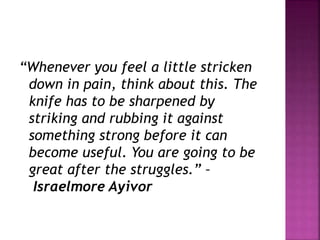 “Whenever you feel a little stricken
down in pain, think about this. The
knife has to be sharpened by
striking and rubbing it against
something strong before it can
become useful. You are going to be
great after the struggles.” –
Israelmore Ayivor
 