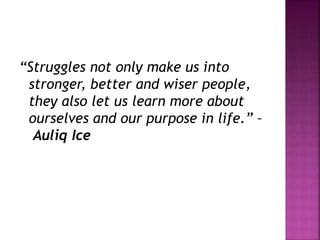 “Struggles not only make us into
stronger, better and wiser people,
they also let us learn more about
ourselves and our purpose in life.” –
Auliq Ice
 