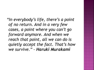 “In everybody’s life, there’s a point
of no return. And in a very few
cases, a point where you can’t go
forward anymore. And when we
reach that point, all we can do is
quietly accept the fact. That’s how
we survive.” – Haruki Murakami
 