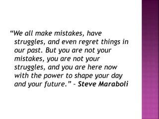 “We all make mistakes, have
struggles, and even regret things in
our past. But you are not your
mistakes, you are not your
struggles, and you are here now
with the power to shape your day
and your future.” – Steve Maraboli
 