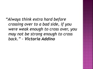 “Always think extra hard before
crossing over to a bad side, if you
were weak enough to cross over, you
may not be strong enough to cross
back.” – Victoria Addino
 