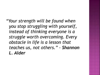 “Your strength will be found when
you stop struggling with yourself,
instead of thinking everyone is a
struggle worth overcoming. Every
obstacle in life is a lesson that
teaches us, not others.” – Shannon
L. Alder
 
