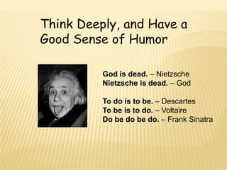 Think Deeply, and Have a
Good Sense of Humor

          God is dead. – Nietzsche
          Nietzsche is dead. – God

          To do is to be. – Descartes
          To be is to do. – Voltaire
          Do be do be do. – Frank Sinatra
 