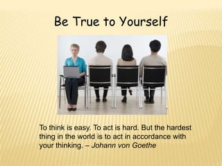 Be True to Yourself




To think is easy. To act is hard. But the hardest
thing in the world is to act in accordance with
your thinking. – Johann von Goethe
 