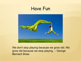 Have Fun




We don't stop playing because we grow old; We
grow old because we stop playing. – George
Bernard Shaw
 