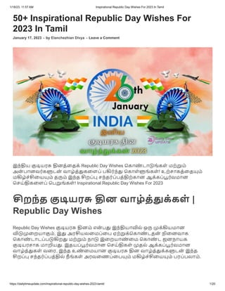 1/18/23, 11:57 AM Inspirational Republic Day Wishes For 2023 In Tamil
https://dailytimeupdate.com/inspirational-republic-day-wishes-2023-tamil/ 1/20
50+ Inspirational Republic Day Wishes For
2023 In Tamil
January 17, 2023 - by Elanchezhian Divya - Leave a Comment
இந்திய குடியரசு தினத்தைக் Republic Day Wishes கொண் டாடுங்கள் மற்றும்
அன் பானவர்களுடன் வாழ்த்துகளைப் பகிர்ந்து கொள்ளுங்கள்! உற்சாகத்தையும்
மகிழ்ச்சியையும் தரும் இந்த சிறப்பு சந்தர்ப்பத்திற்கான ஆக்கப்பூர்வமான
செய்திகளைப் பெறுங்கள்! Inspirational Republic Day Wishes For 2023
சிறந்த குடியரசு தின வாழ்த்துக்கள் |
Republic Day Wishes
Republic Day Wishes குடியரசு தினம் என் பது இந்தியாவில் ஒரு முக்கியமான
விடுமுறையாகும், இது அரசியலமைப்பை ஏற்றுக்கொண் டதன் நினைவாக
கொண் டாடப்படுகிறது மற்றும் நாடு இறையாண் மை கொண் ட ஜனநாயக
குடியரசாக மாறியது. இதயப்பூர்வமான செய்திகள் முதல் ஆக்கப்பூர்வமான
வாழ்த்துகள் வரை, இந்த உண் மையான குடியரசு தின வாழ்த்துக்களுடன் இந்த
சிறப்பு சந்தர்ப்பத்தில் நீ ங்கள் அரவணைப்பையும் மகிழ்ச்சியையும் பரப்பலாம்.
 