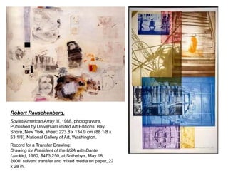 Robert Rauschenberg,
Soviet/American Array III, 1988, photogravure,
Published by Universal Limited Art Editions, Bay
Shore, New York, sheet: 223.8 x 134.9 cm (88 1/8 x
53 1/8). National Gallery of Art, Washington.
Record for a Transfer Drawing:
Drawing for President of the USA with Dante
(Jackie), 1960, $473,250, at Sotheby's, May 18,
2000, solvent transfer and mixed media on paper, 22
x 28 in.

 