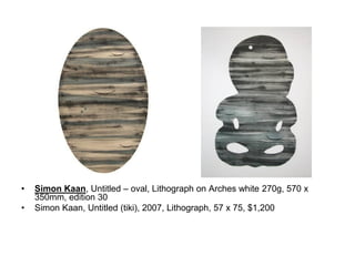 •

•

Simon Kaan, Untitled – oval, Lithograph on Arches white 270g, 570 x
350mm, edition 30
Simon Kaan, Untitled (tiki), 2007, Lithograph, 57 x 75, $1,200

 