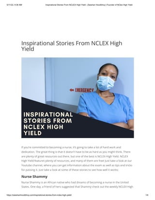 5/11/22, 9:36 AM Inspirational Stories From NCLEX High Yield - Zeeshan Hoodbhoy | Founder of NClex High Yield
https://zeeshanhoodbhoy.com/inspirational-stories-from-nclex-high-yield/ 1/4
Inspirational Stories From NCLEX High
Yield
If you’re committed to becoming a nurse, it’s going to take a lot of hard work and
dedication. The great thing is that it doesn’t have to be as hard as you might think. There
are plenty of great resources out there, but one of the best is NCLEX High Yield. NCLEX
High Yield features plenty of resources, and many of them are free! Just take a look at our
Youtube channel, where you can get information about the exam as well as tips and tricks
for passing it. Just take a look at some of these stories to see how well it works;
Nurse Shammy
Nurse Shammy is an African native who had dreams of becoming a nurse in the United
States. One day, a friend of hers suggested that Shammy check out the weekly NCLEX High
 