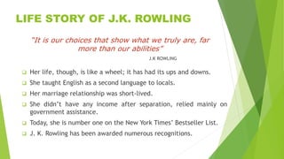 LIFE STORY OF J.K. ROWLING
“It is our choices that show what we truly are, far
more than our abilities”
J.K ROWLING
 Her ...