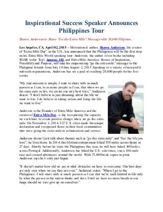Inspirational Success Speaker Announces
Philippines Tour
Shawn Anderson to Share “Go the Extra Mile” Message with 20,000 Filipinos.
Los Angeles, CA, April 02, 2015 -- Motivational author, Shawn Anderson, the creator
of “Extra Mile Day” in the U.S., has announced that the Philippines will be the first stop
on his Extra Mile World speaking tour. Anderson, the author of six books including
SOAR to the Top!, Amicus 101, and Extra Mile America: Stories of Inspiration,
Possibility and Purpose, will take his empowering “go the extra mile” message to the
Philippine Islands from July 18 thru August 2, 2015. Speaking to a variety of non-profit
outreach organizations, Anderson has set a goal of reaching 20,000 people for his free
events.
“My tour mission is simple. I want to share with as much
passion as I can, to as many people as I can, that when we go
the extra mile in life, we create our very best lives,” Anderson
shares. “I don’t believe in just dreaming about the life we
want to live; I do believe in taking action and living the life
we want to live.”
Anderson is the Founder of Extra Mile America and the
creator of Extra Mile Day...a day recognizing the capacity
we each have to create positive change when we go the extra
mile. On November 1, 2014, 527 U.S. cities made the unique
declaration and recognized those in their local communities
who were going the extra mile in volunteerism and service.
Anderson doesn’t just talk about themes such as “go the extra mile” and “live the life you
love”; he lives them. In 2014, this lifetime entrepreneur hiked 550 miles across Spain in
27 days. Shortly before he visits the Philippines this year, he will have hiked 400 miles
across Portugal. Additionally, Anderson has biked the U.S. solo twice, run a 100-mile
race and created adventures around the world. With 75,000 book copies in print,
Anderson says he’s only just begun.
“It doesn’t matter how old we are or what obstacles we have to overcome. Our best days
are only over when we say they are over,” Anderson states. “When I go to the
Philippines, I will share with as much passion as I can that we’re each limited in life only
by what the person in the mirror thinks and does. Until we have no more breath in our
lungs should we ever give up on ourselves.”
 