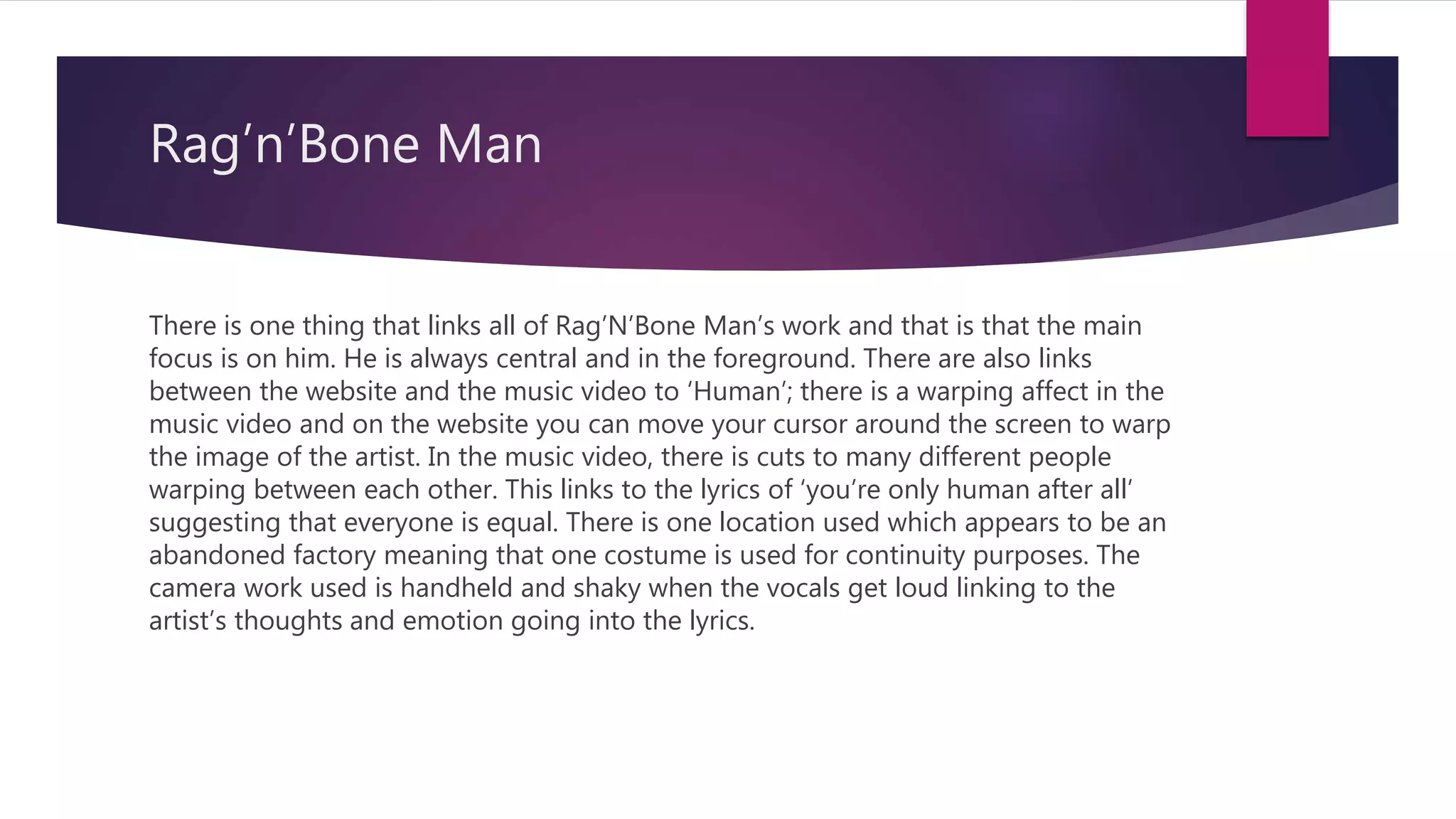 Rag’n’Bone Man
There is one thing that links all of Rag’N’Bone Man’s work and that is that the main
focus is on him. He is always central and in the foreground. There are also links
between the website and the music video to ‘Human’; there is a warping affect in the
music video and on the website you can move your cursor around the screen to warp
the image of the artist. In the music video, there is cuts to many different people
warping between each other. This links to the lyrics of ‘you’re only human after all’
suggesting that everyone is equal. There is one location used which appears to be an
abandoned factory meaning that one costume is used for continuity purposes. The
camera work used is handheld and shaky when the vocals get loud linking to the
artist’s thoughts and emotion going into the lyrics.
 