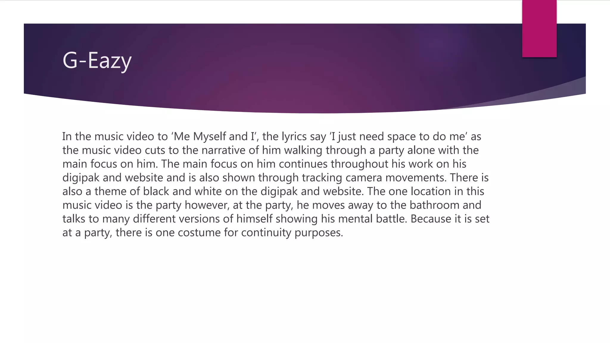 G-Eazy
In the music video to ‘Me Myself and I’, the lyrics say ‘I just need space to do me’ as
the music video cuts to the narrative of him walking through a party alone with the
main focus on him. The main focus on him continues throughout his work on his
digipak and website and is also shown through tracking camera movements. There is
also a theme of black and white on the digipak and website. The one location in this
music video is the party however, at the party, he moves away to the bathroom and
talks to many different versions of himself showing his mental battle. Because it is set
at a party, there is one costume for continuity purposes.
 
