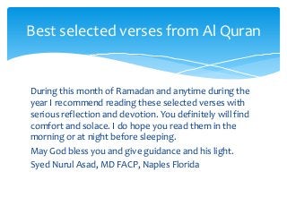 During this month of Ramadan and anytime during the
year I recommend reading these selected verses with
serious reflection and devotion. You definitely will find
comfort and solace. I do hope you read them in the
morning or at night before sleeping.
May God bless you and give guidance and his light.
Syed Nurul Asad, MD FACP, Naples Florida
Best selected verses from Al Quran
 