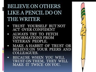 BELIEVE ON OTHERS
LIKE A PENCIL DO ON
THE WRITER
   TRUST YOURSELF BUT NOT
    ACT OVER CONFIDENT
   ALWAYS TRY TO FETCH
    INFORMATIONS FROM
    VETERAN PEOPLE.
   MAKE A HABBIT OF TRUST OR
    BELIEVE ON YOUR PEERS AND
    COLLEAGUES.
   BECAUSE WHEN YOU WILL
    TRUST ON THEM, THEY WILL
    MAKE IT TWICE ON YOU.
 