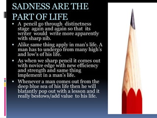 SADNESS ARE THE
PART OF LIFE
 A pencil go through distinctness
  stage again and again so that its
  writer would write more apparently
  with sharp nib.
 Alike same thing apply in man’s life. A
  man has to undergo from many high’s
  and low’s of his life.
 As when we sharp pencil it comes out
  with novice edge with new efficiency
  and strength and same thing
  implement in a man’s life.
 Whenever a man comes out from the
  deep blue sea of his life then he will
  blatantly pop out with a lesson and it
  really bestows/add value to his life.
 