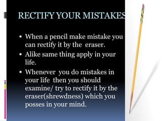 RECTIFY YOUR MISTAKES

 When a pencil make mistake you
  can rectify it by the eraser.
 Alike same thing apply in your
  life.
 Whenever you do mistakes in
  your life then you should
  examine/ try to rectify it by the
  eraser(shrewdness) which you
  posses in your mind.
 