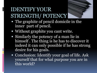 IDENTIFY YOUR
STRENGTH/ POTENCY
 The graphite of pencil domicile in the
  inner part of pencil.
 Without graphite you cant write.
 Similarly the potency of a man lie in
  himself . The thing is he has to discover it
  indeed it can only possible if he has strong
  desire for his goals.
 Conclusion: Identify your goal of life. Ask
  yourself that for what purpose you are in
  this world?
 