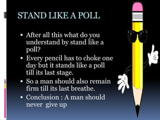 STAND LIKE A POLL

 After all this what do you
  understand by stand like a
  poll?
 Every pencil has to choke one
  day but it stands like a poll
  till its last stage.
 So a man should also remain
  firm till its last breathe.
 Conclusion : A man should
  never give up
 