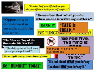 Be “UNCOMMON” tOday!
Be “HUNGRY” Today!
“Remember that what you do
when no one is watching matters.”
“The Man on Top of the Mountain Did
Not Fall There.”
“TALK is CHEAP.”
“It’s not about WHAT you do/say; It’s about
HOW you do/say it.”
Discipline your thoughts.
“The daily grind of hard work
gets a person polished.”
“It takes half your life before you
discover life is a do-it-yourself project.”
“Opportunity is
often dressed in
coveralls and looks
like work.”
EARN IT
Attitude + Effort =
PERFORMANCE
 