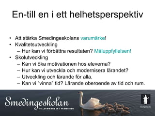 En-till en i ett helhetsperspektiv Att stärka Smedingeskolans  varumärke ! Kvalitetsutveckling Hur kan vi förbättra resultaten?  Måluppfyllelsen! Skolutveckling Kan vi öka motivationen hos eleverna? Hur kan vi utveckla och modernisera lärandet? Utveckling och lärande för alla. Kan vi ”vinna” tid? Lärande oberoende av tid och rum. 