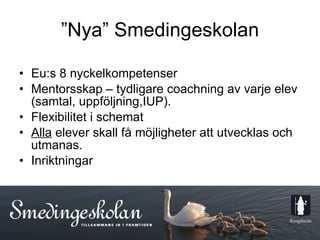 ”Nya” Smedingeskolan Eu:s 8 nyckelkompetenser Mentorsskap – tydligare coachning av varje elev (samtal, uppföljning,IUP). Flexibilitet i schemat Alla  elever skall få möjligheter att utvecklas och utmanas. Inriktningar 