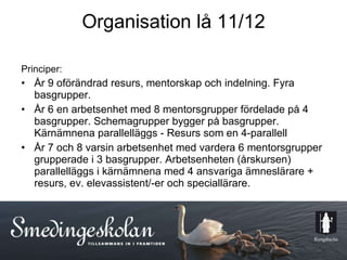 Organisation lå 11/12 Principer: År 9 oförändrad resurs, mentorskap och indelning. Fyra basgrupper. År 6 en arbetsenhet med 8 mentorsgrupper fördelade på 4 basgrupper. Schemagrupper bygger på basgrupper. Kärnämnena parallelläggs - Resurs som en 4-parallell  År 7 och 8 varsin arbetsenhet med vardera 6 mentorsgrupper grupperade i 3 basgrupper. Arbetsenheten (årskursen) parallelläggs i kärnämnena med 4 ansvariga ämneslärare + resurs, ev. elevassistent/-er och speciallärare.  