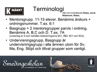Terminologi Mentorsgrupp. 11-15 elever. Benämns årskurs + ordningsnummer. T.ex. 6:1 Basgrupp = 2 mentorsgrupper parvis i ordning. Benämns A, B,C och D. T.ex. 7A (undantag år 9 som behåller beteckningarna 9A1, 9B2, 9C1 och 9C2). Undervisningsgrupp. Basgrupp är undervisningsgrupp i alla ämnen utom för Sv, Ma, Eng. Slöjd och tillval grupper som vanligt. Alla ord innehållande  Klass, exvis Klassrum, Klass, 