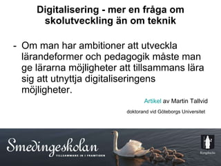 Digitalisering - mer en fråga om skolutveckling än om teknik Om man har ambitioner att utveckla lärandeformer och pedagogik måste man ge lärarna möjligheter att tillsammans lära sig att utnyttja digitaliseringens möjligheter. Artikel  av Martin Tallvid doktorand vid Göteborgs Universitet   