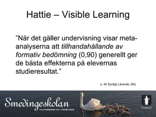 Hattie – Visible Learning ” När det gäller undervisning visar meta-analyserna att  tillhandahållande av formativ bedömning  (0,90) generellt ger de bästa effekterna på elevernas studieresultat.” s. 40 Synligt Lärande; SKL 