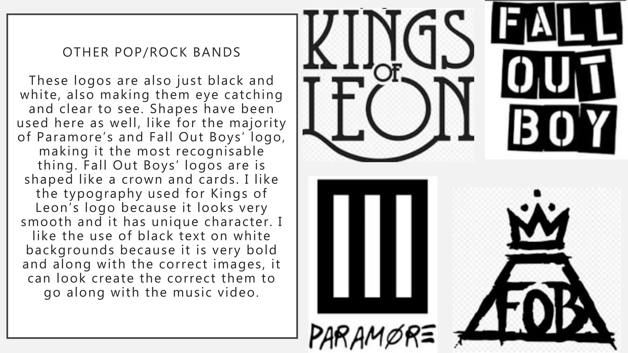 OTHER POP/ROCK BANDS
These logos are also just black and
white, also making them eye catching
and clear to see. Shapes have been
used here as well, like for the majority
of Paramore’s and Fall Out Boys’ logo,
making it the most recognisable
thing. Fall Out Boys’ logos are is
shaped like a crown and cards. I like
the typography used for Kings of
Leon’s logo because it looks very
smooth and it has unique character. I
like the use of black text on white
backgrounds because it is very bold
and along with the correct images, it
can look create the correct them to
go along with the music video.
 