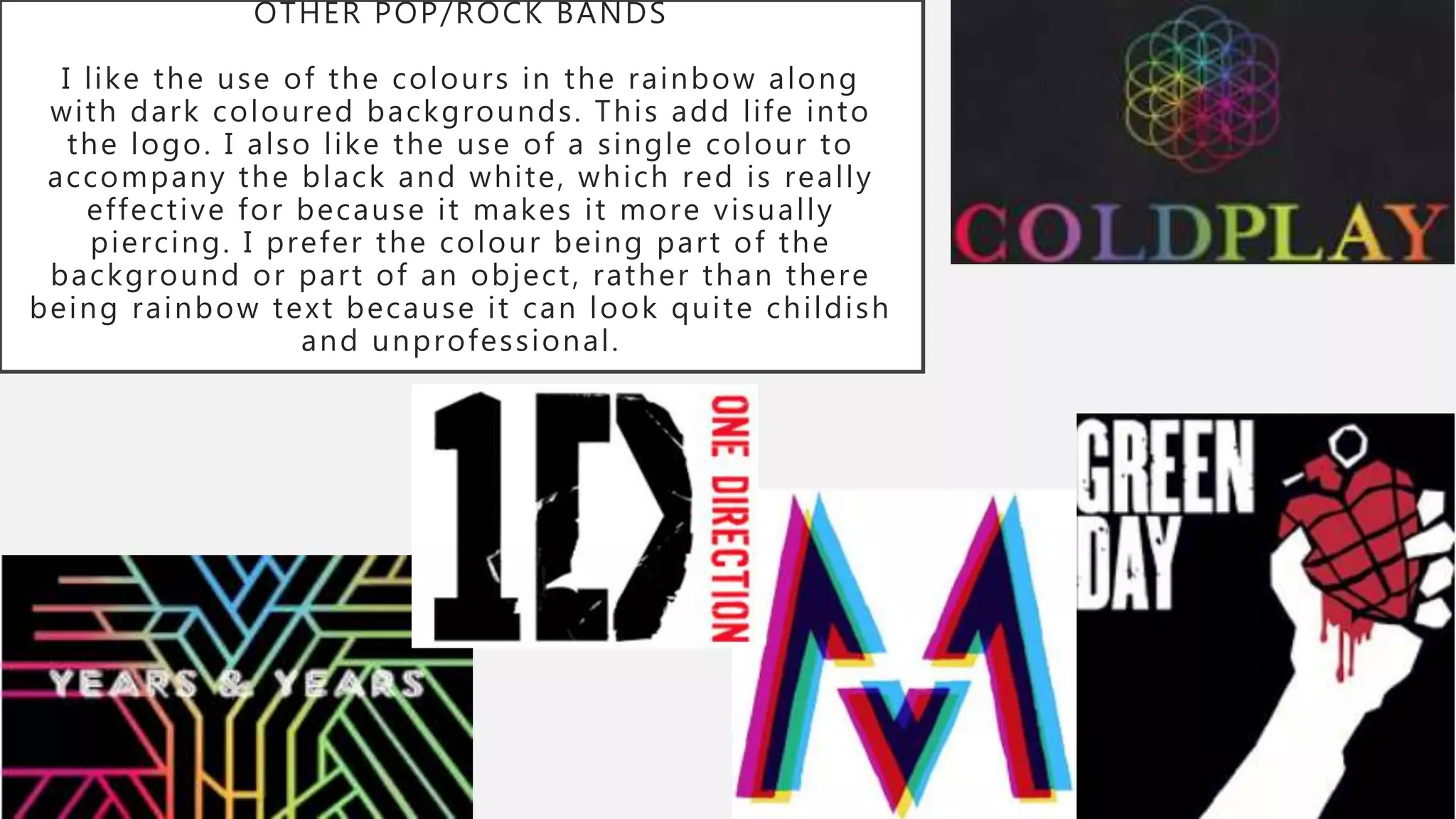 OTHER POP/ROCK BANDS
I like the use of the colours in the rainbow along
with dark coloured backgrounds. This add life into
the logo. I also like the use of a single colour to
accompany the black and white, which red is really
effective for because it makes it more visually
piercing. I prefer the colour being part of the
background or part of an object, rather than there
being rainbow text because it can look quite childish
and unprofessional.
 