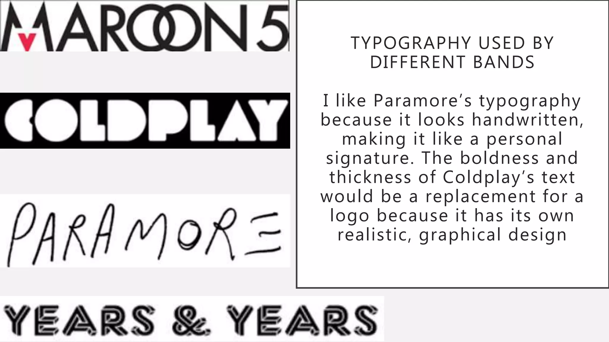 TYPOGRAPHY USED BY
DIFFERENT BANDS
I like Paramore’s typography
because it looks handwritten,
making it like a personal
signature. The boldness and
thickness of Coldplay’s text
would be a replacement for a
logo because it has its own
realistic, graphical design
 