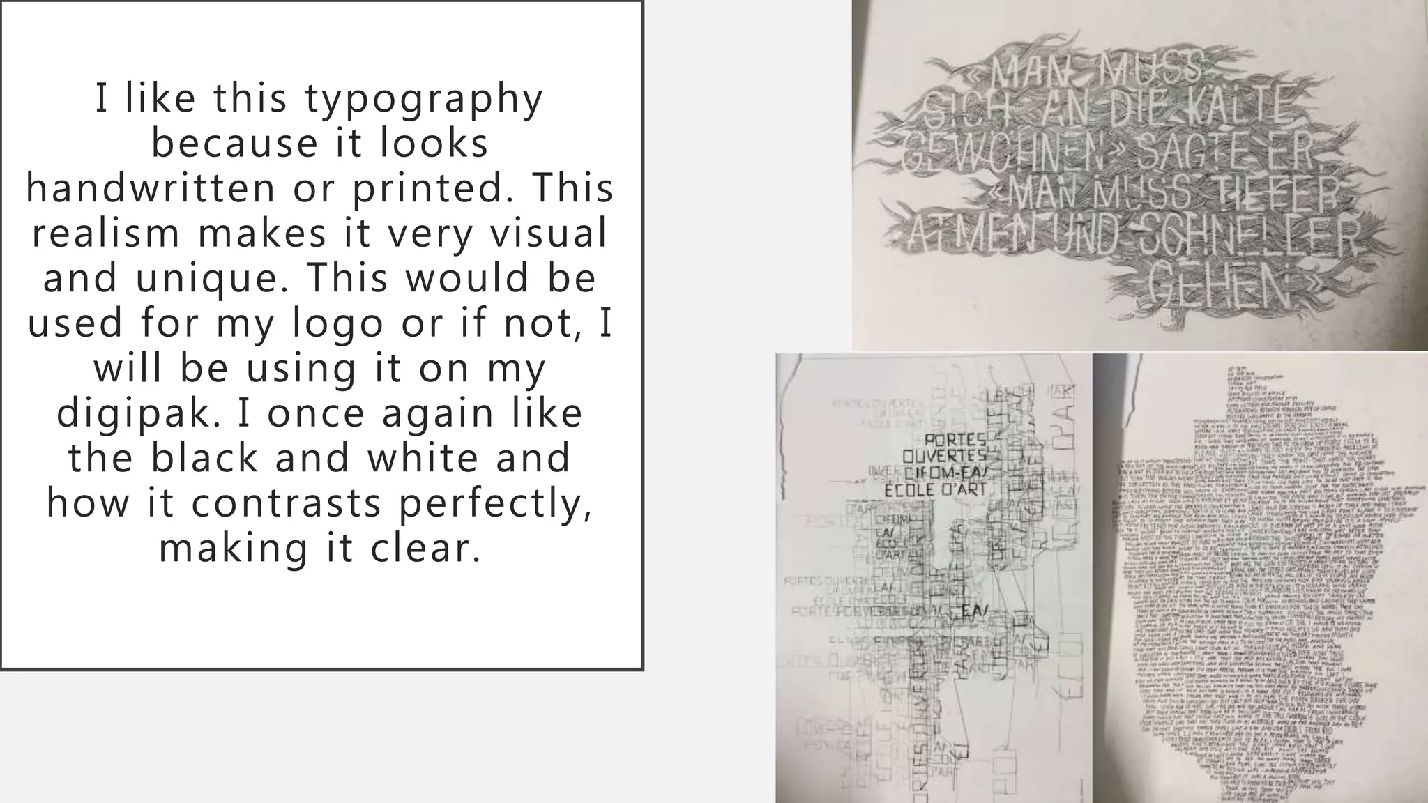 I like this typography
because it looks
handwritten or printed. This
realism makes it very visual
and unique. This would be
used for my logo or if not, I
will be using it on my
digipak. I once again like
the black and white and
how it contrasts perfectly,
making it clear.
 