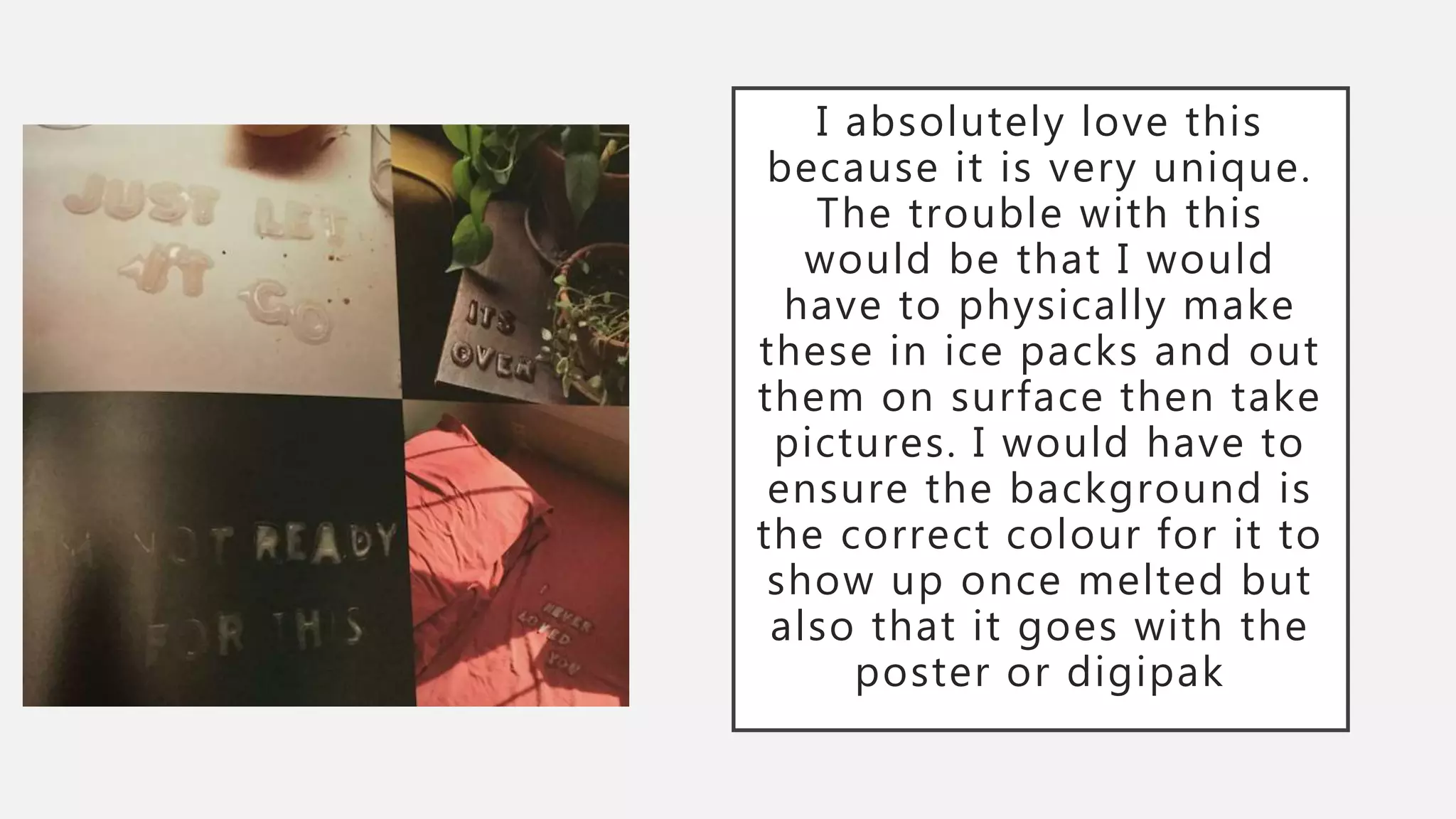 I absolutely love this
because it is very unique.
The trouble with this
would be that I would
have to physically make
these in ice packs and out
them on surface then take
pictures. I would have to
ensure the background is
the correct colour for it to
show up once melted but
also that it goes with the
poster or digipak
 