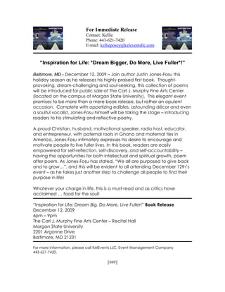 For Immediate Release
                           Contact: Kellie
                           Phone: 443-621-7420
                           E-mail: kellieposey@keleventsllc.com



   “Inspiration for Life: *Dream Bigger, Do More, Live Fuller*!”

Baltimore, MD - December 12, 2009 – Join author Justin Jones-Fosu this
holiday season as he releases his highly-praised first book. Thought-
provoking, dream-challenging and soul-seeking, this collection of poems
will be introduced for public sale at The Carl J. Murphy Fine Arts Center
(located on the campus of Morgan State University). This elegant event
promises to be more than a mere book release, but rather an opulent
occasion. Complete with appetizing edibles, astounding décor and even
a soulful vocalist, Jones-Fosu himself will be taking the stage – introducing
readers to his stimulating and reflective poetry.

A proud Christian, husband, motivational speaker, radio host, educator,
and entrepreneur, with paternal roots in Ghana and maternal ties in
America, Jones-Fosu intimately expresses his desire to encourage and
motivate people to live fuller lives. In this book, readers are easily
empowered for self-reflection, self-discovery, and self-accountability –
having the opportunities for both intellectual and spiritual growth, poem
after poem. As Jones-Fosu has stated, “We all are purposed to give back
and to grow…”, and this will be evident to all attending December 12th’s
event – as he takes just another step to challenge all people to find their
purpose in life!

Whatever your charge in life, this is a must-read and as critics have
acclaimed … food for the soul!

“Inspiration for Life: Dream Big, Do More, Live Fuller!” Book Release
December 12, 2009
6pm – 9pm
The Carl J. Murphy Fine Arts Center – Recital Hall
Morgan State University
2201 Argonne Drive
Baltimore, MD 21231

For more information, please call KelEvents LLC, Event Management Company
443-621-7420.

                                      [###]
 