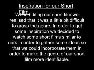 When editing our short film we
realised that it was a little bit difficult
to grasp the genre. In order to get
some inspiration we decided to
watch some short films similar to
ours in order to gather some ideas so
that we could incorporate them in
order to make the genre of our short
film more identifiable.
Inspiration for our Short
Film.
 