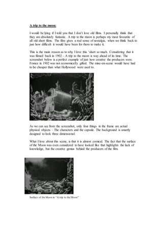 A trip to the moon: 
I would be lying if I told you that I don’t love old films. I personally think that 
they are absolutely fantastic. A trip to the moon is perhaps my most favourite of 
all old short films. The film gives a real sense of nostalgia, when we think back to 
just how difficult it would have been for them to make it. 
This is the main reason as to why I love this ‘short so much. Considering that it 
was filmed back in 1902 – A trip to the moon is way ahead of its time. The 
screenshot below is a perfect example of just how creative the producers were. 
France in 1902 was not economically gifted. The mise-en-scene would have had 
to be cheaper than what Hollywood were used to. 
As we can see from the screenshot, only four things in the frame are actual 
physical objects – The characters and the capsule. The background is smartly 
designed to look three dimensional. 
What I love about this scene, is that it is almost comical. The fact that the surface 
of the Moon was even considered to have looked like that highlights the lack of 
knowledge, but the creative genius behind the producers of the film. 
Surface of the Moon in “A trip to the Moon” 
 