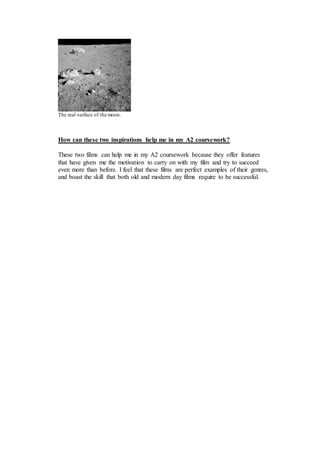 The real surface of the moon. 
How can these two inspirations help me in my A2 coursework? 
These two films can help me in my A2 coursework because they offer features 
that have given me the motivation to carry on with my film and try to succeed 
even more than before. I feel that these films are perfect examples of their genres, 
and boast the skill that both old and modern day films require to be successful. 
